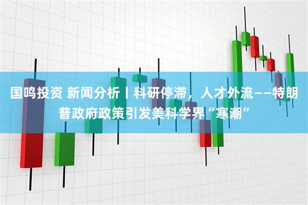 国鸣投资 新闻分析丨科研停滞，人才外流——特朗普政府政策引发美科学界“寒潮”
