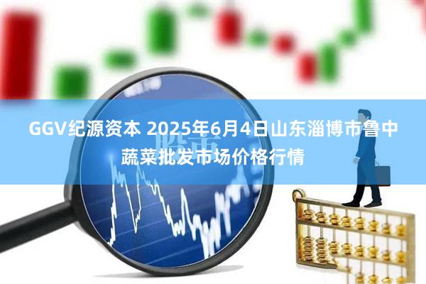 GGV纪源资本 2025年6月4日山东淄博市鲁中蔬菜批发市场价格行情