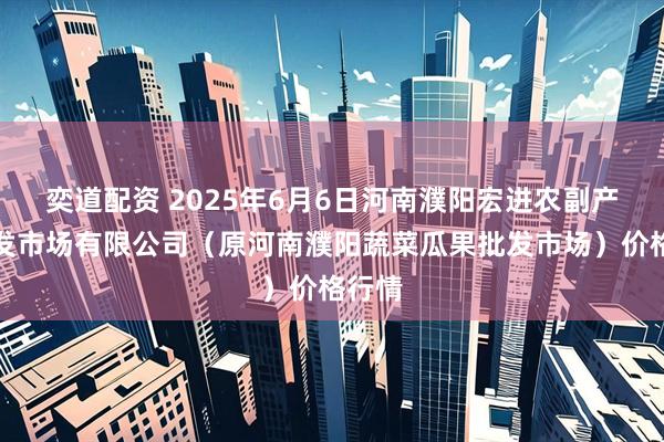 奕道配资 2025年6月6日河南濮阳宏进农副产品批发市场有限公司（原河南濮阳蔬菜瓜果批发市场）价格行情