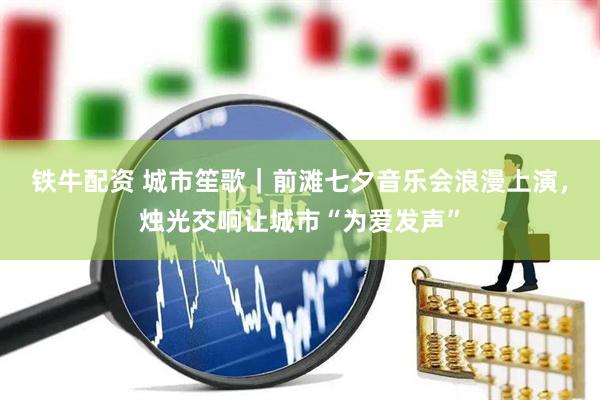 铁牛配资 城市笙歌｜前滩七夕音乐会浪漫上演，烛光交响让城市“为爱发声”