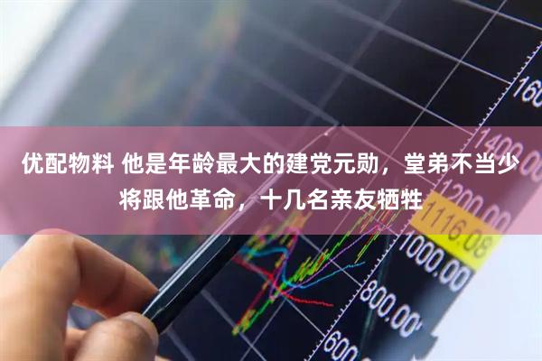 优配物料 他是年龄最大的建党元勋，堂弟不当少将跟他革命，十几名亲友牺牲