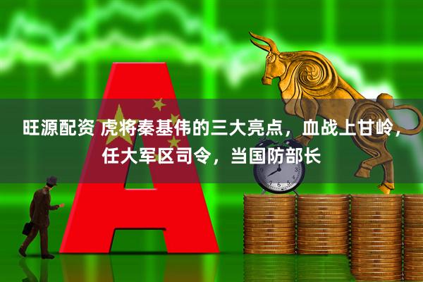 旺源配资 虎将秦基伟的三大亮点，血战上甘岭，任大军区司令，当国防部长