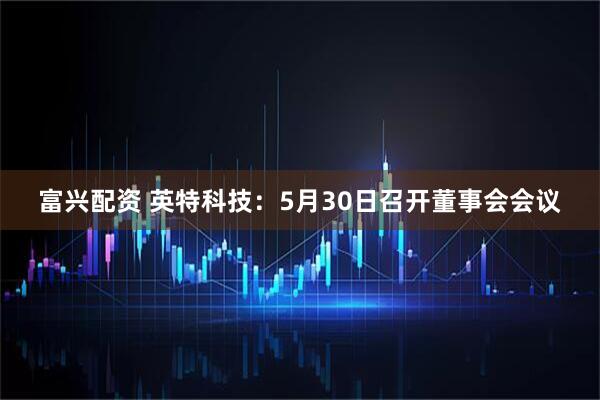 富兴配资 英特科技：5月30日召开董事会会议