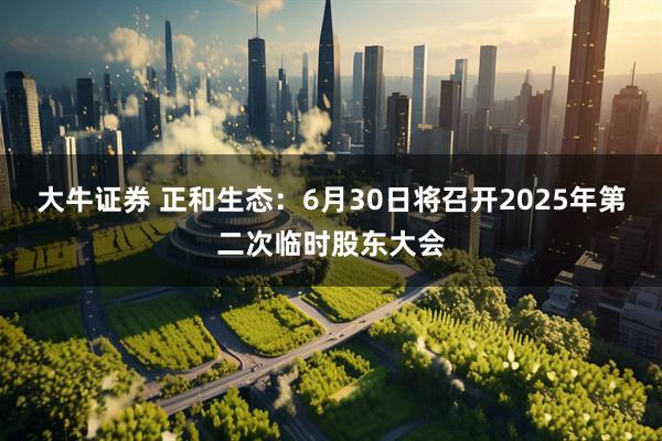 大牛证券 正和生态：6月30日将召开2025年第二次临时股东大会