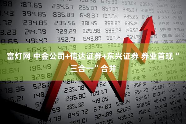 富灯网 中金公司+信达证券+东兴证券 券业首现“三合一”合并